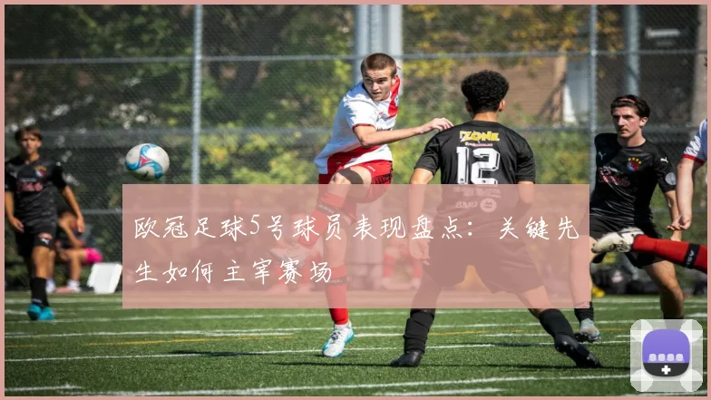 欧冠足球5号球员表现盘点：关键先生如何主宰赛场