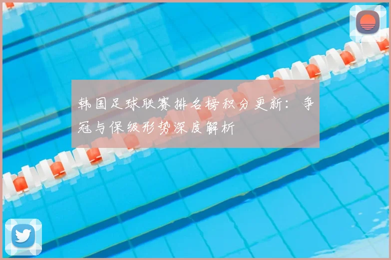 韩国足球联赛排名榜积分更新：争冠与保级形势深度解析