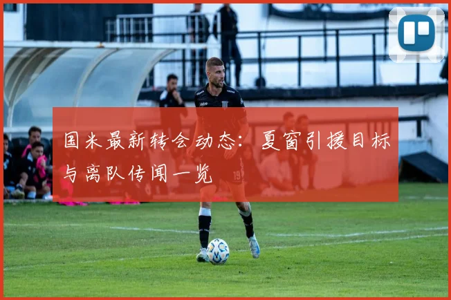 国米最新转会动态：夏窗引援目标与离队传闻一览