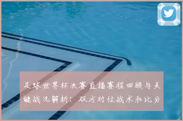 足球世界杯决赛直播赛程回顾与关键战况解析：双方对位战术和比分看点