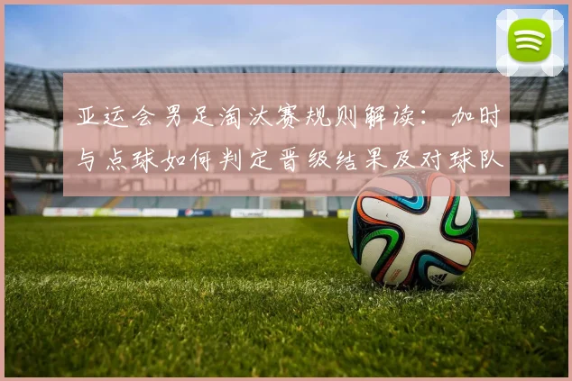 亚运会男足淘汰赛规则解读:加时与点球如何判定晋级结果及对球队战术影响