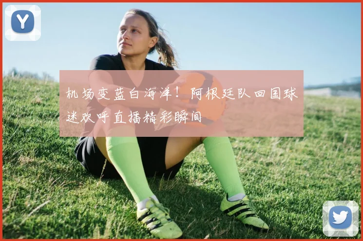 机场变蓝白海洋！阿根廷队回国球迷欢呼直播精彩瞬间